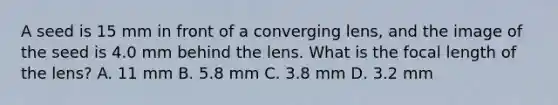 A seed is 15 mm in front of a converging lens, and the image of the seed is 4.0 mm behind the lens. What is the focal length of the lens? A. 11 mm B. 5.8 mm C. 3.8 mm D. 3.2 mm