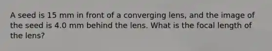 A seed is 15 mm in front of a converging lens, and the image of the seed is 4.0 mm behind the lens. What is the focal length of the lens?