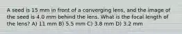 A seed is 15 mm in front of a converging lens, and the image of the seed is 4.0 mm behind the lens. What is the focal length of the lens? A) 11 mm B) 5.5 mm C) 3.8 mm D) 3.2 mm