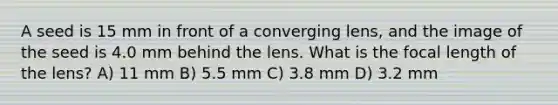 A seed is 15 mm in front of a converging lens, and the image of the seed is 4.0 mm behind the lens. What is the focal length of the lens? A) 11 mm B) 5.5 mm C) 3.8 mm D) 3.2 mm