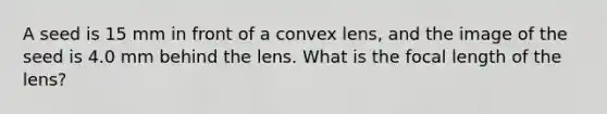 A seed is 15 mm in front of a convex lens, and the image of the seed is 4.0 mm behind the lens. What is the focal length of the lens?