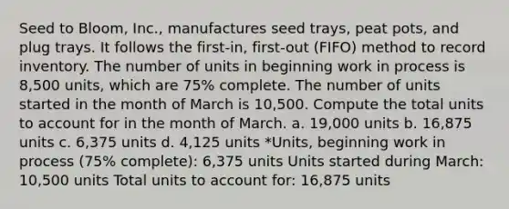 Seed to Bloom, Inc., manufactures seed trays, peat pots, and plug trays. It follows the first-in, first-out (FIFO) method to record inventory. The number of units in beginning work in process is 8,500 units, which are 75% complete. The number of units started in the month of March is 10,500. Compute the total units to account for in the month of March. a. 19,000 units b. 16,875 units c. 6,375 units d. 4,125 units *Units, beginning work in process (75% complete): 6,375 units Units started during March: 10,500 units Total units to account for: 16,875 units