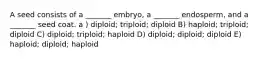 A seed consists of a _______ embryo, a _______ endosperm, and a _______ seed coat. a ) diploid; triploid; diploid B) haploid; triploid; diploid C) diploid; triploid; haploid D) diploid; diploid; diploid E) haploid; diploid; haploid