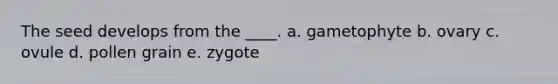 The seed develops from the ____. a. gametophyte b. ovary c. ovule d. pollen grain e. zygote