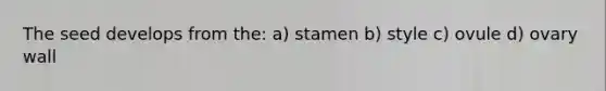 The seed develops from the: a) stamen b) style c) ovule d) ovary wall