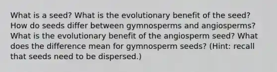 What is a seed? What is the evolutionary benefit of the seed? How do seeds differ between gymnosperms and angiosperms? What is the evolutionary benefit of the angiosperm seed? What does the difference mean for gymnosperm seeds? (Hint: recall that seeds need to be dispersed.)