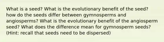 What is a seed? What is the evolutionary benefit of the seed? how do the seeds differ between gymnosperms and angiosperms? What is the evolutionary benefit of the angiosperm seed? What does the difference mean for gymnosperm seeds? (Hint: recall that seeds need to be dispersed)