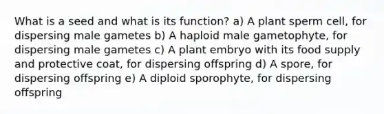 What is a seed and what is its function? a) A plant sperm cell, for dispersing male gametes b) A haploid male gametophyte, for dispersing male gametes c) A plant embryo with its food supply and protective coat, for dispersing offspring d) A spore, for dispersing offspring e) A diploid sporophyte, for dispersing offspring