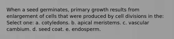 When a seed germinates, primary growth results from enlargement of cells that were produced by cell divisions in the: Select one: a. cotyledons. b. apical meristems. c. vascular cambium. d. seed coat. e. endosperm.