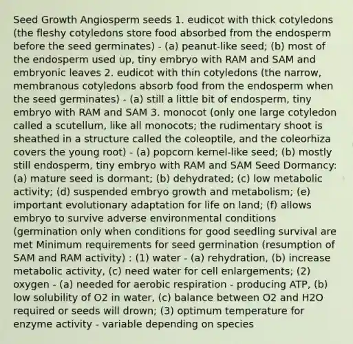 Seed Growth Angiosperm seeds 1. eudicot with thick cotyledons (the fleshy cotyledons store food absorbed from the endosperm before the seed germinates) - (a) peanut-like seed; (b) most of the endosperm used up, tiny embryo with RAM and SAM and embryonic leaves 2. eudicot with thin cotyledons (the narrow, membranous cotyledons absorb food from the endosperm when the seed germinates) - (a) still a little bit of endosperm, tiny embryo with RAM and SAM 3. monocot (only one large cotyledon called a scutellum, like all monocots; the rudimentary shoot is sheathed in a structure called the coleoptile, and the coleorhiza covers the young root) - (a) popcorn kernel-like seed; (b) mostly still endosperm, tiny embryo with RAM and SAM Seed Dormancy: (a) mature seed is dormant; (b) dehydrated; (c) low metabolic activity; (d) suspended embryo growth and metabolism; (e) important evolutionary adaptation for life on land; (f) allows embryo to survive adverse environmental conditions (germination only when conditions for good seedling survival are met Minimum requirements for seed germination (resumption of SAM and RAM activity) : (1) water - (a) rehydration, (b) increase metabolic activity, (c) need water for cell enlargements; (2) oxygen - (a) needed for aerobic respiration - producing ATP, (b) low solubility of O2 in water, (c) balance between O2 and H2O required or seeds will drown; (3) optimum temperature for enzyme activity - variable depending on species