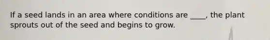 If a seed lands in an area where conditions are ____, the plant sprouts out of the seed and begins to grow.
