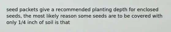 seed packets give a recommended planting depth for enclosed seeds, the most likely reason some seeds are to be covered with only 1/4 inch of soil is that