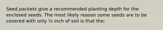 Seed packets give a recommended planting depth for the enclosed seeds. The most likely reason some seeds are to be covered with only ¼ inch of soil is that the: