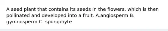 A seed plant that contains its seeds in the flowers, which is then pollinated and developed into a fruit. A.angiosperm B. gymnosperm C. sporophyte