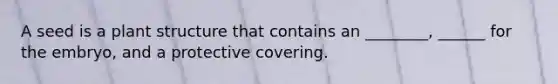 A seed is a plant structure that contains an ________, ______ for the embryo, and a protective covering.