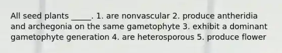 All seed plants _____. 1. are nonvascular 2. produce antheridia and archegonia on the same gametophyte 3. exhibit a dominant gametophyte generation 4. are heterosporous 5. produce flower