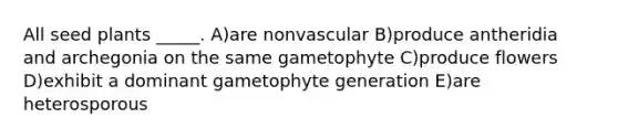 All seed plants _____. A)are nonvascular B)produce antheridia and archegonia on the same gametophyte C)produce flowers D)exhibit a dominant gametophyte generation E)are heterosporous