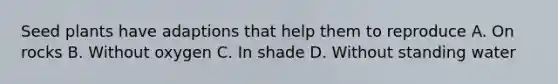 Seed plants have adaptions that help them to reproduce A. On rocks B. Without oxygen C. In shade D. Without standing water
