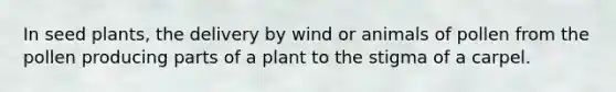 In seed plants, the delivery by wind or animals of pollen from the pollen producing parts of a plant to the stigma of a carpel.