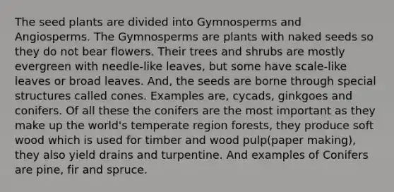 The seed plants are divided into Gymnosperms and Angiosperms. The Gymnosperms are plants with naked seeds so they do not bear flowers. Their trees and shrubs are mostly evergreen with needle-like leaves, but some have scale-like leaves or broad leaves. And, the seeds are borne through special structures called cones. Examples are, cycads, ginkgoes and conifers. Of all these the conifers are the most important as they make up the world's temperate region forests, they produce soft wood which is used for timber and wood pulp(paper making), they also yield drains and turpentine. And examples of Conifers are pine, fir and spruce.