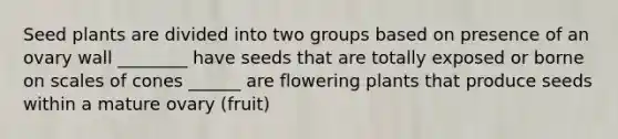 Seed plants are divided into two groups based on presence of an ovary wall ________ have seeds that are totally exposed or borne on scales of cones ______ are flowering plants that produce seeds within a mature ovary (fruit)