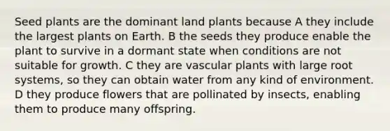 Seed plants are the dominant land plants because A they include the largest plants on Earth. B the seeds they produce enable the plant to survive in a dormant state when conditions are not suitable for growth. C they are vascular plants with large root systems, so they can obtain water from any kind of environment. D they produce flowers that are pollinated by insects, enabling them to produce many offspring.