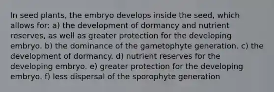 In seed plants, the embryo develops inside the seed, which allows for: a) the development of dormancy and nutrient reserves, as well as greater protection for the developing embryo. b) the dominance of the gametophyte generation. c) the development of dormancy. d) nutrient reserves for the developing embryo. e) greater protection for the developing embryo. f) less dispersal of the sporophyte generation