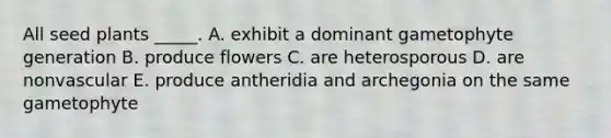 All seed plants _____. A. exhibit a dominant gametophyte generation B. produce flowers C. are heterosporous D. are nonvascular E. produce antheridia and archegonia on the same gametophyte