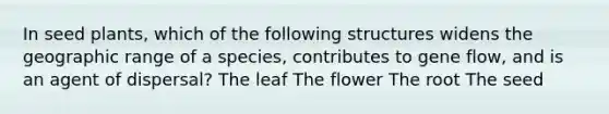 In seed plants, which of the following structures widens the geographic range of a species, contributes to gene flow, and is an agent of dispersal? The leaf The flower The root The seed