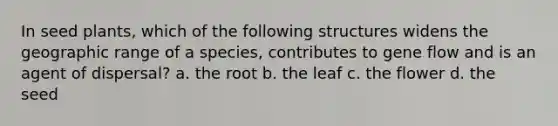 In seed plants, which of the following structures widens the geographic range of a species, contributes to gene flow and is an agent of dispersal? a. the root b. the leaf c. the flower d. the seed