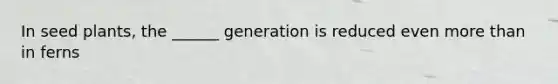 In seed plants, the ______ generation is reduced even more than in ferns