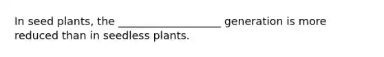 In seed plants, the ___________________ generation is more reduced than in seedless plants.