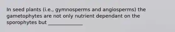 In seed plants (i.e., gymnosperms and angiosperms) the gametophytes are not only nutrient dependant on the sporophytes but ______________