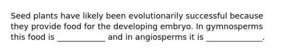 Seed plants have likely been evolutionarily successful because they provide food for the developing embryo. In gymnosperms this food is ____________ and in angiosperms it is ______________.