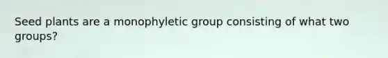 Seed plants are a monophyletic group consisting of what two groups?