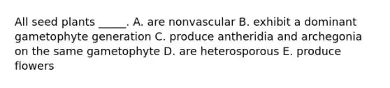 All seed plants _____. A. are nonvascular B. exhibit a dominant gametophyte generation C. produce antheridia and archegonia on the same gametophyte D. are heterosporous E. produce flowers