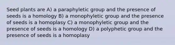 Seed plants are A) a paraphyletic group and the presence of seeds is a homology B) a monophyletic group and the presence of seeds is a homoplasy C) a monophyletic group and the presence of seeds is a homology D) a polyphetic group and the presence of seeds is a homoplasy