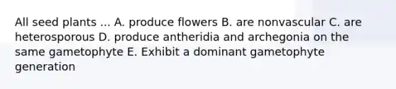 All seed plants ... A. produce flowers B. are nonvascular C. are heterosporous D. produce antheridia and archegonia on the same gametophyte E. Exhibit a dominant gametophyte generation