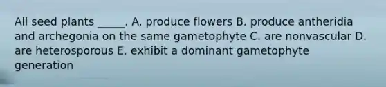 All seed plants _____. A. produce flowers B. produce antheridia and archegonia on the same gametophyte C. are nonvascular D. are heterosporous E. exhibit a dominant gametophyte generation