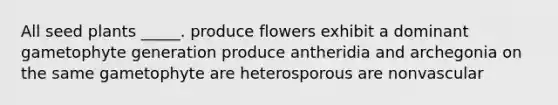 All seed plants _____. produce flowers exhibit a dominant gametophyte generation produce antheridia and archegonia on the same gametophyte are heterosporous are nonvascular