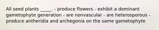 All seed plants _____. - produce flowers - exhibit a dominant gametophyte generation - are nonvascular - are heterosporous - produce antheridia and archegonia on the same gametophyte