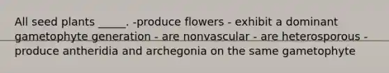 All seed plants _____. -produce flowers - exhibit a dominant gametophyte generation - are nonvascular - are heterosporous - produce antheridia and archegonia on the same gametophyte