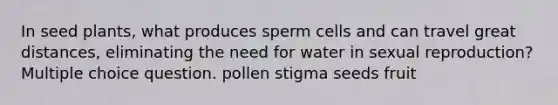 In seed plants, what produces sperm cells and can travel great distances, eliminating the need for water in sexual reproduction? Multiple choice question. pollen stigma seeds fruit