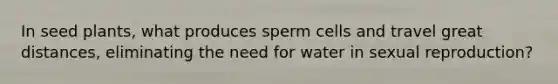 In seed plants, what produces sperm cells and travel great distances, eliminating the need for water in sexual reproduction?