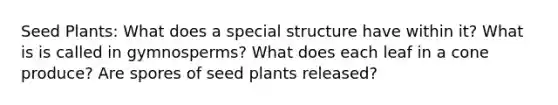 Seed Plants: What does a special structure have within it? What is is called in gymnosperms? What does each leaf in a cone produce? Are spores of seed plants released?