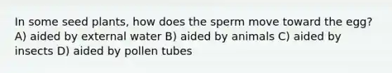 In some seed plants, how does the sperm move toward the egg? A) aided by external water B) aided by animals C) aided by insects D) aided by pollen tubes