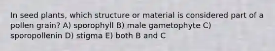 In seed plants, which structure or material is considered part of a pollen grain? A) sporophyll B) male gametophyte C) sporopollenin D) stigma E) both B and C