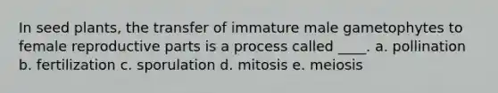 In seed plants, the transfer of immature male gametophytes to female reproductive parts is a process called ____. a. pollination b. fertilization c. sporulation d. mitosis e. meiosis