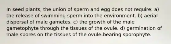 In seed plants, the union of sperm and egg does not require: a) the release of swimming sperm into the environment. b) aerial dispersal of male gametes. c) the growth of the male gametophyte through the tissues of the ovule. d) germination of male spores on the tissues of the ovule-bearing sporophyte.