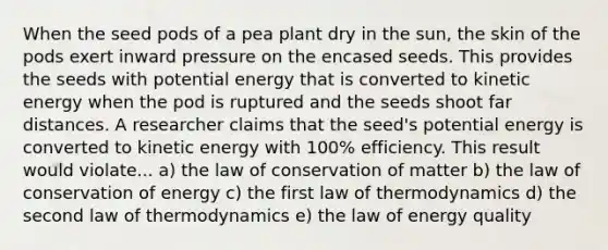 When the seed pods of a pea plant dry in the sun, the skin of the pods exert inward pressure on the encased seeds. This provides the seeds with potential energy that is converted to kinetic energy when the pod is ruptured and the seeds shoot far distances. A researcher claims that the seed's potential energy is converted to kinetic energy with 100% efficiency. This result would violate... a) the law of conservation of matter b) the law of conservation of energy c) the first law of thermodynamics d) the second law of thermodynamics e) the law of energy quality